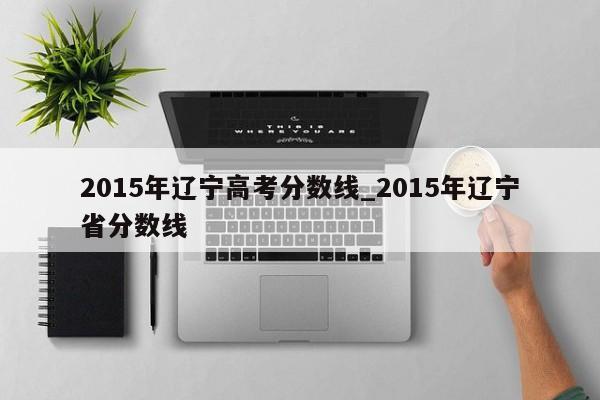 2015年辽宁高考分数线_2015年辽宁省分数线
