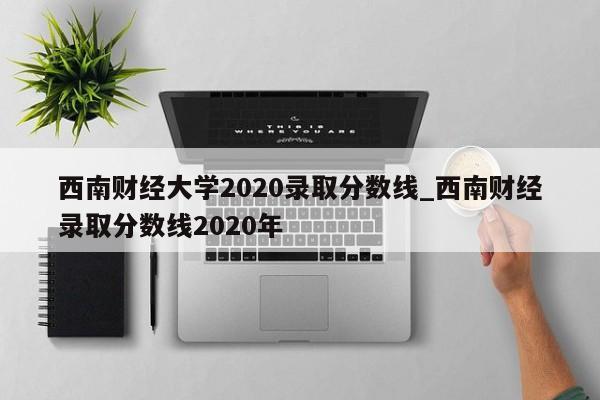 西南财经大学2020录取分数线_西南财经录取分数线2020年